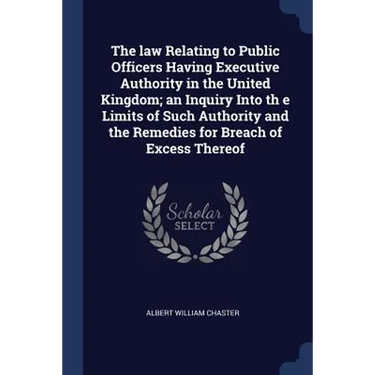 The law Relating to Public Officers Having Executive Authority in the United Kingdom; an Inquiry Into th e Limits of Such Authority and the Remedies f