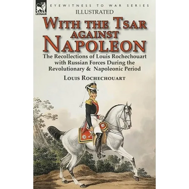 With the Tsar Against Napoleon: the Recollections of Louis Rochechouart with Russian Forces During the Revolutionary & Napoleonic Period