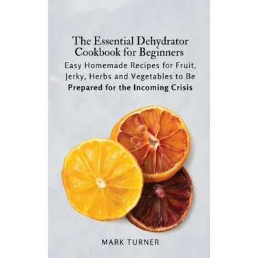 The Essential Dehydrator Cookbook for Beginners: Easy Homemade Recipes for Fruit, Jerky, Herbs and Vegetables to Be Prepared for the Incoming Crisis