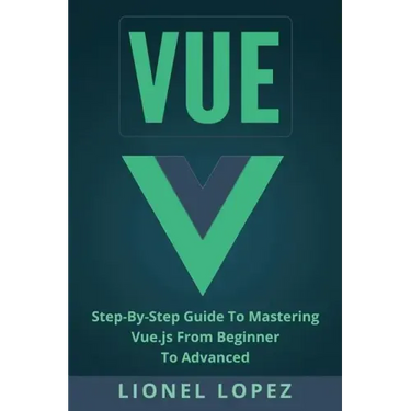 Vue: Step-By-Step Guide to Mastering Vue.Js from Beginner to Advanced