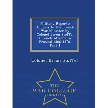 Military Reports: Address to the French War Minister by Colonel Baron Stoffel (French Attache in Prussia) 1866-1870, Part 1 - War College Series