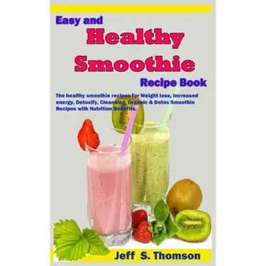 Easy and Healthy Smoothie Recipe Book: The Healthy Smoothie Recipes for Weight Loss, Increased Energy, Detoxify, Cleansing, Organic & Detox Smoothie R