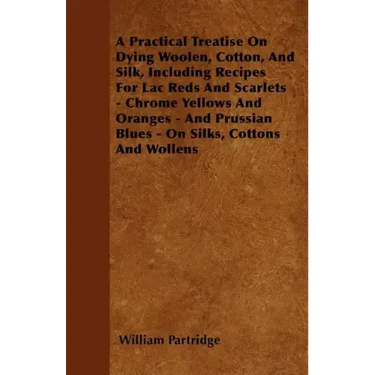 A Practical Treatise On Dying Woolen, Cotton, And Silk, Including Recipes For Lac Reds And Scarlets - Chrome Yellows And Oranges - And Prussian Blues