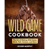 The Wild Game Cookbook: The Art of Making Wild Game, Birds, Fish, Venison, and More
