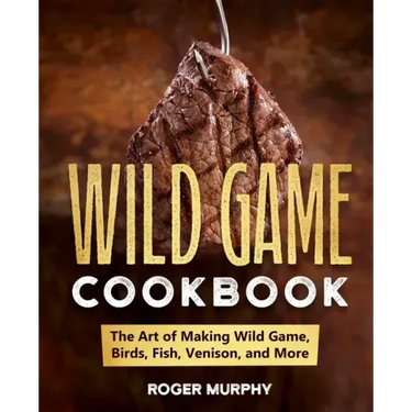 The Wild Game Cookbook: The Art of Making Wild Game, Birds, Fish, Venison, and More