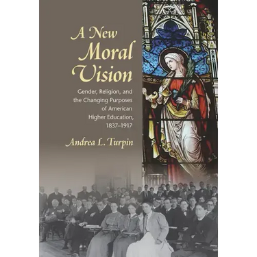 A New Moral Vision: Gender, Religion, and the Changing Purposes of American Higher Education, 1837-1917