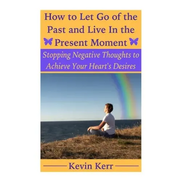 How to Let Go of the Past and Live in the Present Moment: Stopping Negative Thoughts to Achieve Your Heart's Desires.