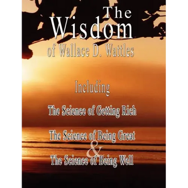 The Wisdom of Wallace D. Wattles - Including: The Science of Getting Rich, The Science of Being Great & The Science of Being Well