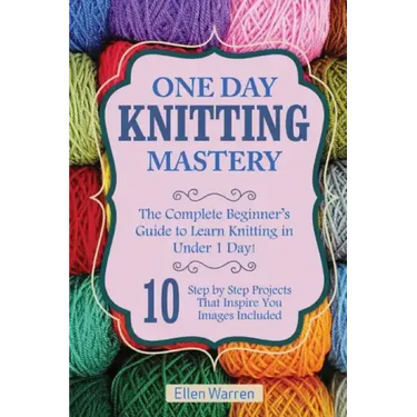 Knitting: One Day Knitting Mastery: The Complete Beginner's Guide to Learn Knitting in Under 1 Day! - 10 Step by Step Projects T