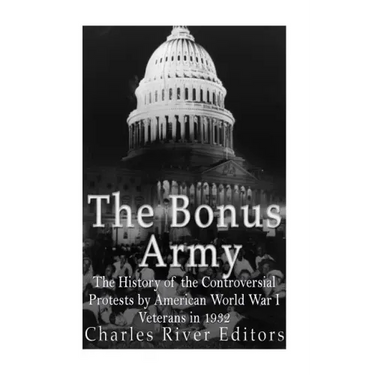 The Bonus Army: The History of the Controversial Protests by American World War I Veterans in 1932