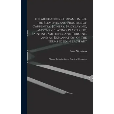 The Mechanic's Companion, Or, the Elements and Practice of Carpentry, Joinery, Bricklaying, Masonry, Slating, Plastering, Painting, Smithing, and Turn