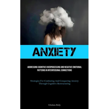 Anxiety: Addressing Cognitive Overprocessing And Negative Emotional Patterns In Interpersonal Connections (Strategies For Combating And Conquering Anx