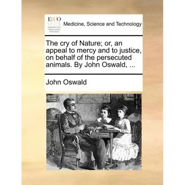 The Cry of Nature; Or, an Appeal to Mercy and to Justice, on Behalf of the Persecuted Animals. by John Oswald, ...