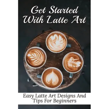 Get Started With Latte Art: Easy Latte Art Designs And Tips For Beginners: Latte Art For Beginners