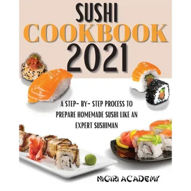 Sushi Cookbook 2021: A Step-By-Step Process To Prepare Homemade Sushi Like An Expert Sushiman