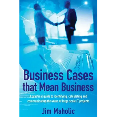 Business Cases that Mean Business: A practical guide to identifying, calculating and communicating the value of large scale IT projects