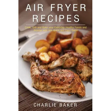 Air Fryer Recipes: Cook, Grill and Bake your Everyday Healthy Foods and Snacks with this Quick and Easy Guide