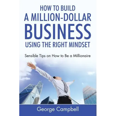 How to Build a Million-Dollar Business Using the Right Mindset: Sensible Tips on How to Be a Millionaire