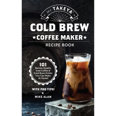 My Takeya Cold Brew Coffee Maker Recipe Book: 101 Barrista-Quality Iced Coffee & Cold Brew Drinks You Can Make At Home!
