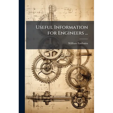 Useful Information for Engineers ...: Containing the Results of Experimental Inquiries Into the Strength of Materials, the Causes of Boiler Explosions