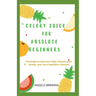 Celery Juice for Absolute Beginners: The Guide To Heal Your Body, Restore Your Health, And Live A Healthier Life