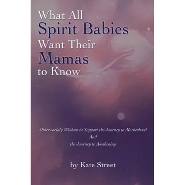 What All Spirit Babies Want Their Mamas to Know: Otherworldly Wisdom to Support the Journey to Motherhood and the Journey to Awakening