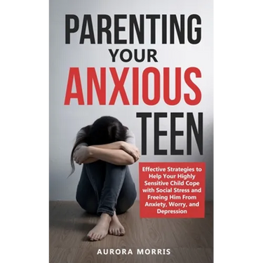 Parenting Your Anxious Teen: Effective Strategies to Help Your Highly Sensitive Child Cope with Social Stress and Freeing Him from Anxiety, Worry,