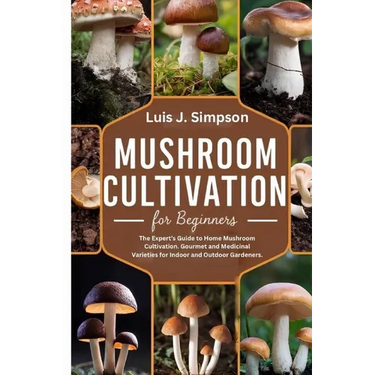 Mushroom Cultivation For Beginners: The Expert's Guide To Home Mushroom Cultivation Gourmet and Medicinal Varieties For Indoor and Outdoor Gardeners