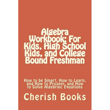 Algebra Workbook: For Kids, High School Kids, and College Bound Freshman: How to be Smart, How to Learn, and How to Prosper, and How to