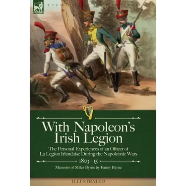 With Napoleon's Irish Legion: the Personal Experiences of an Officer of La Legion Irlandaise During the Napoleonic Wars, 1803- 15-Memoirs of Miles Byr