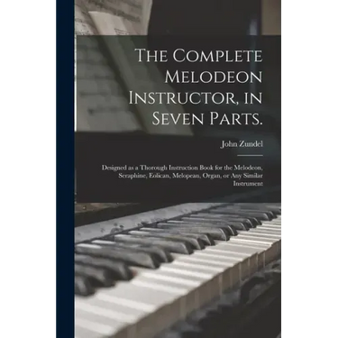 The Complete Melodeon Instructor, in Seven Parts.: Designed as a Thorough Instruction Book for the Melodeon, Seraphine, Eolican, Melopean, Organ, or A