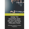 How to Master and Enjoy Astral Projection: Ultimate Guide For Astral Projection