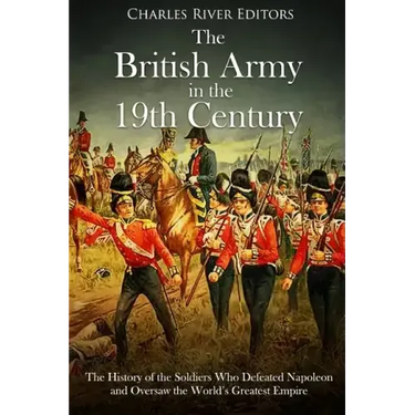 The British Army in the 19th Century: The History of the Soldiers Who Defeated Napoleon and Oversaw the World's Greatest Empire