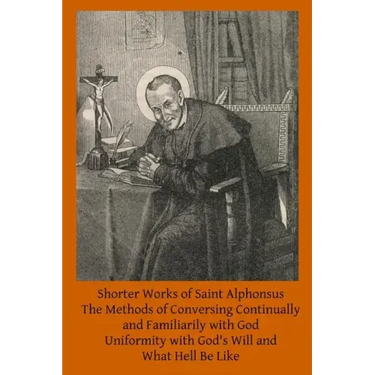 Shorter Works of Saint Alphonsus: The Methods of Conversing Continually and Familiarily with God; Uniformity with God's Will and; What Hell Be Like