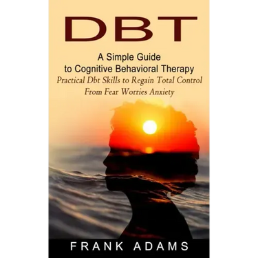 Dbt: A Simple Guide to Cognitive Behavioral Therapy (Practical Dbt Skills to Regain Total Control From Fear Worries Anxiety