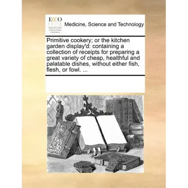 Primitive Cookery; Or the Kitchen Garden Display'd: Containing a Collection of Receipts for Preparing a Great Variety of Cheap, Healthful and Palatabl