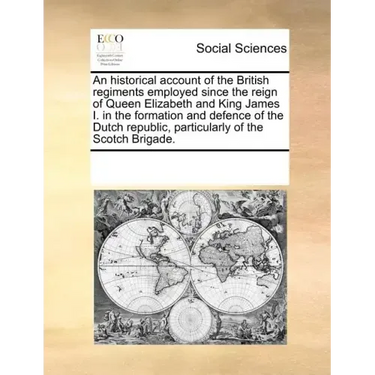An Historical Account of the British Regiments Employed Since the Reign of Queen Elizabeth and King James I. in the Formation and Defence of the Dutch