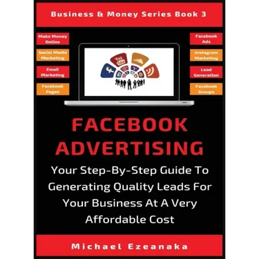 Facebook Advertising: Your Step-By-Step Guide To Generating Quality Leads For Your Business At A Very Affordable Cost