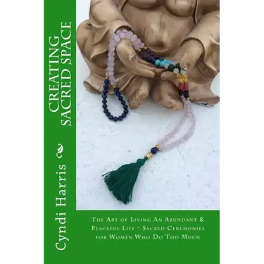 Creating Sacred Space: The Art of Living An Abundant & Peaceful Life - Sacred Ceremonies for Women Who Do Too Much