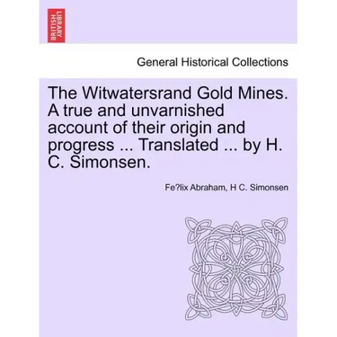 The Witwatersrand Gold Mines. a True and Unvarnished Account of Their Origin and Progress ... Translated ... by H. C. Simonsen.