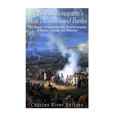 Napoleon Bonaparte's Most Decisive Land Battles: The History of Austerlitz, the French Invasion of Russia, Leipzig, and Waterloo