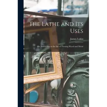 The Lathe and Its Uses: Or, Instruction in the Art of Turning Wood and Metal