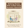Making Money With Coffee Shop Business Opening: The Complete Guide To Run A Coffee Shop: Tips For Making Your Coffee Shop Business Successful