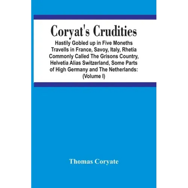 Coryat'S Crudities: Hastily Gobled Up In Five Months Travells In France, Savoy, Italy, Rhetia Commonly Called The Grisons Country, Helveti