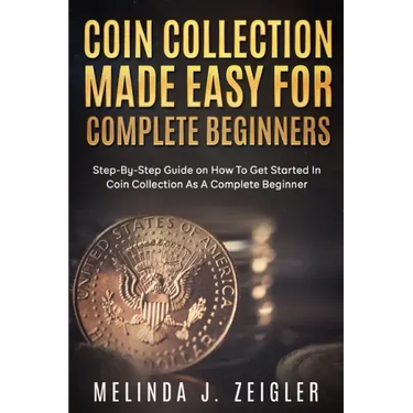 Coin Collection Made Easy For Complete Beginners: Step-By-Step Guide on How To Get Started In Coin Collection As A Complete Beginner