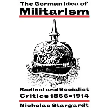 The German Idea of Militarism: Radical and Socialist Critics 1866 1914