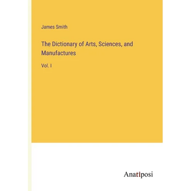 The Dictionary of Arts, Sciences, and Manufactures: Vol. I
