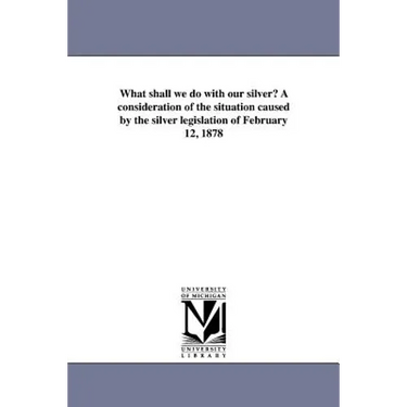 What shall we do with our silver? A consideration of the situation caused by the silver legislation of February 12, 1878