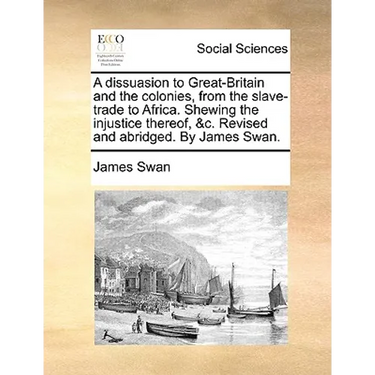 A dissuasion to Great-Britain and the colonies, from the slave-trade to Africa. Shewing the injustice thereof, &c. Revised and abridged. By James Swan