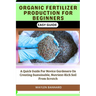 Organic Fertilizer Production for Beginners Easy Guide: A Quick Guide For Novice Gardeners On Creating Sustainable, Nutrient-Rich Soil From Scratch